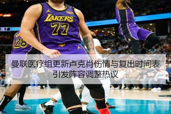 曼联医疗组更新卢克肖伤情与复出时间表引发阵容调整热议