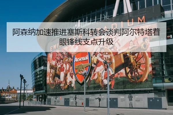 阿森纳加速推进塞斯科转会谈判阿尔特塔着眼锋线支点升级（pg）